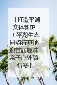 打造平湖文体新IP！平湖生态园骑行基地迎首届趣味亲子户外骑行赛